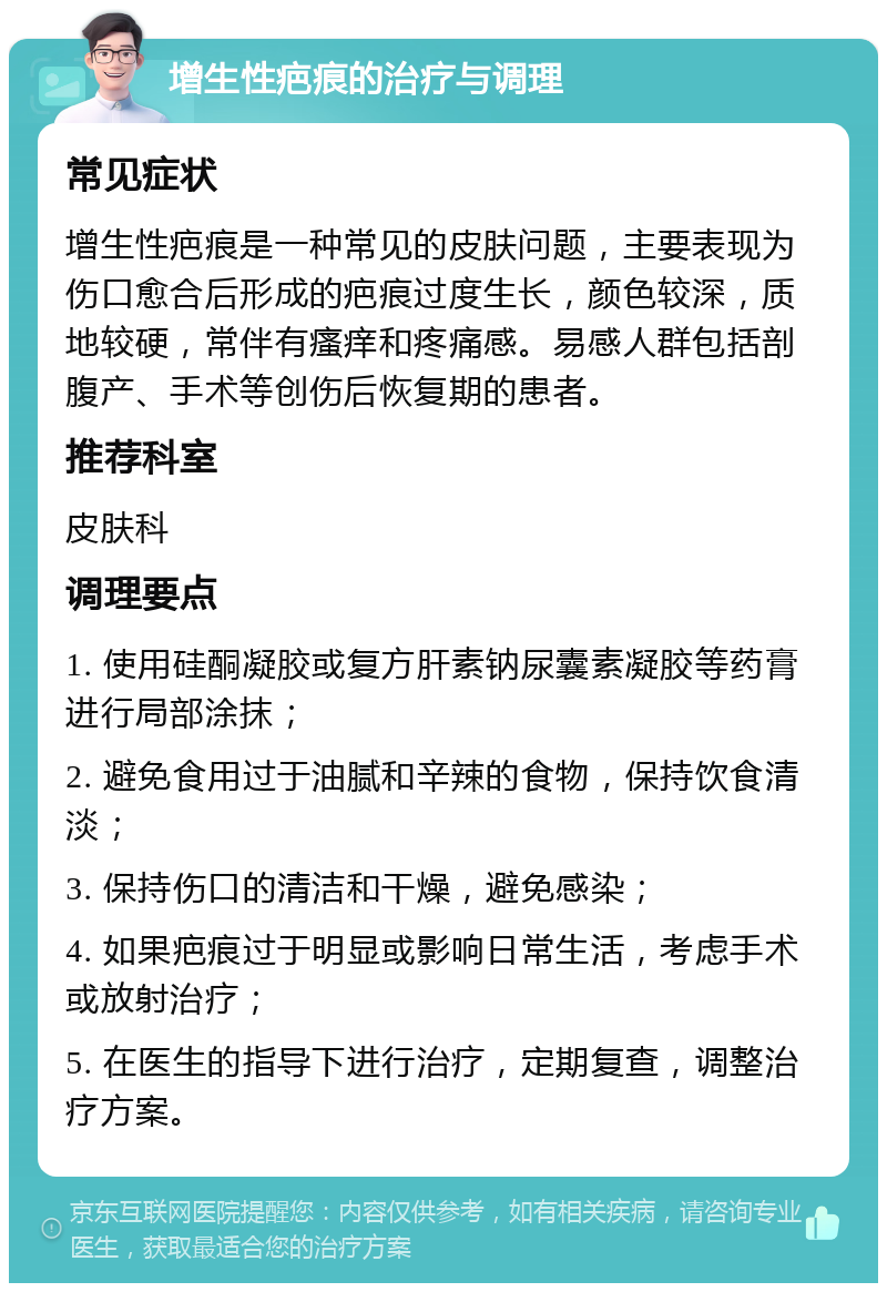 增生性疤痕的治疗与调理 常见症状 增生性疤痕是一种常见的皮肤问题，主要表现为伤口愈合后形成的疤痕过度生长，颜色较深，质地较硬，常伴有瘙痒和疼痛感。易感人群包括剖腹产、手术等创伤后恢复期的患者。 推荐科室 皮肤科 调理要点 1. 使用硅酮凝胶或复方肝素钠尿囊素凝胶等药膏进行局部涂抹； 2. 避免食用过于油腻和辛辣的食物，保持饮食清淡； 3. 保持伤口的清洁和干燥，避免感染； 4. 如果疤痕过于明显或影响日常生活，考虑手术或放射治疗； 5. 在医生的指导下进行治疗，定期复查，调整治疗方案。