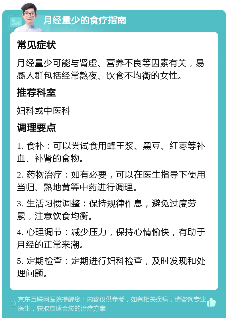 月经量少的食疗指南 常见症状 月经量少可能与肾虚、营养不良等因素有关，易感人群包括经常熬夜、饮食不均衡的女性。 推荐科室 妇科或中医科 调理要点 1. 食补：可以尝试食用蜂王浆、黑豆、红枣等补血、补肾的食物。 2. 药物治疗：如有必要，可以在医生指导下使用当归、熟地黄等中药进行调理。 3. 生活习惯调整：保持规律作息，避免过度劳累，注意饮食均衡。 4. 心理调节：减少压力，保持心情愉快，有助于月经的正常来潮。 5. 定期检查：定期进行妇科检查，及时发现和处理问题。