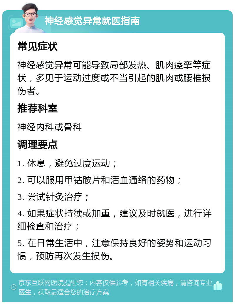 神经感觉异常就医指南 常见症状 神经感觉异常可能导致局部发热、肌肉痉挛等症状，多见于运动过度或不当引起的肌肉或腰椎损伤者。 推荐科室 神经内科或骨科 调理要点 1. 休息，避免过度运动； 2. 可以服用甲钴胺片和活血通络的药物； 3. 尝试针灸治疗； 4. 如果症状持续或加重，建议及时就医，进行详细检查和治疗； 5. 在日常生活中，注意保持良好的姿势和运动习惯，预防再次发生损伤。