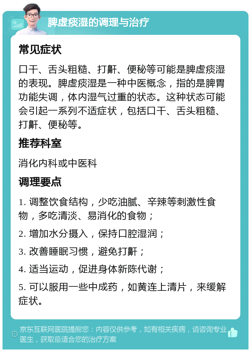 脾虚痰湿的调理与治疗 常见症状 口干、舌头粗糙、打鼾、便秘等可能是脾虚痰湿的表现。脾虚痰湿是一种中医概念，指的是脾胃功能失调，体内湿气过重的状态。这种状态可能会引起一系列不适症状，包括口干、舌头粗糙、打鼾、便秘等。 推荐科室 消化内科或中医科 调理要点 1. 调整饮食结构，少吃油腻、辛辣等刺激性食物，多吃清淡、易消化的食物； 2. 增加水分摄入，保持口腔湿润； 3. 改善睡眠习惯，避免打鼾； 4. 适当运动，促进身体新陈代谢； 5. 可以服用一些中成药，如黄连上清片，来缓解症状。