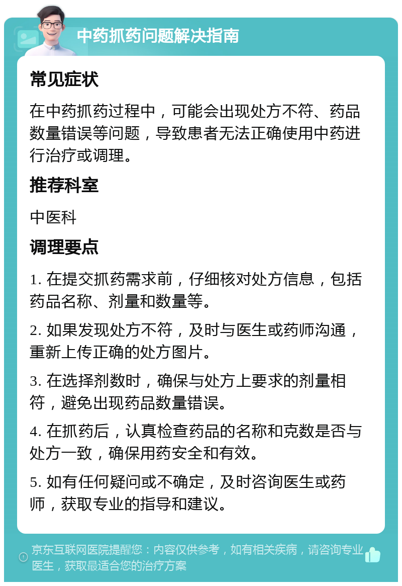 中药抓药问题解决指南 常见症状 在中药抓药过程中，可能会出现处方不符、药品数量错误等问题，导致患者无法正确使用中药进行治疗或调理。 推荐科室 中医科 调理要点 1. 在提交抓药需求前，仔细核对处方信息，包括药品名称、剂量和数量等。 2. 如果发现处方不符，及时与医生或药师沟通，重新上传正确的处方图片。 3. 在选择剂数时，确保与处方上要求的剂量相符，避免出现药品数量错误。 4. 在抓药后，认真检查药品的名称和克数是否与处方一致，确保用药安全和有效。 5. 如有任何疑问或不确定，及时咨询医生或药师，获取专业的指导和建议。