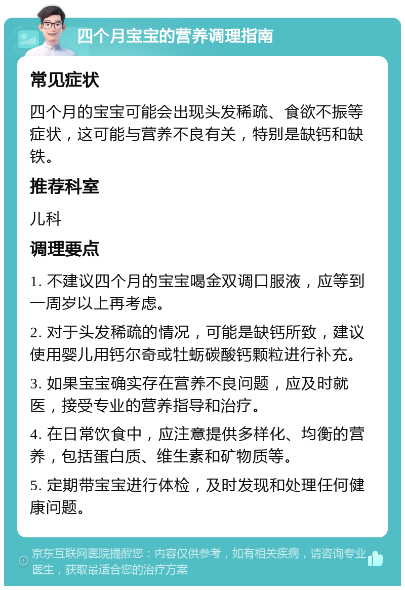 四个月宝宝的营养调理指南 常见症状 四个月的宝宝可能会出现头发稀疏、食欲不振等症状，这可能与营养不良有关，特别是缺钙和缺铁。 推荐科室 儿科 调理要点 1. 不建议四个月的宝宝喝金双调口服液，应等到一周岁以上再考虑。 2. 对于头发稀疏的情况，可能是缺钙所致，建议使用婴儿用钙尔奇或牡蛎碳酸钙颗粒进行补充。 3. 如果宝宝确实存在营养不良问题，应及时就医，接受专业的营养指导和治疗。 4. 在日常饮食中，应注意提供多样化、均衡的营养，包括蛋白质、维生素和矿物质等。 5. 定期带宝宝进行体检，及时发现和处理任何健康问题。