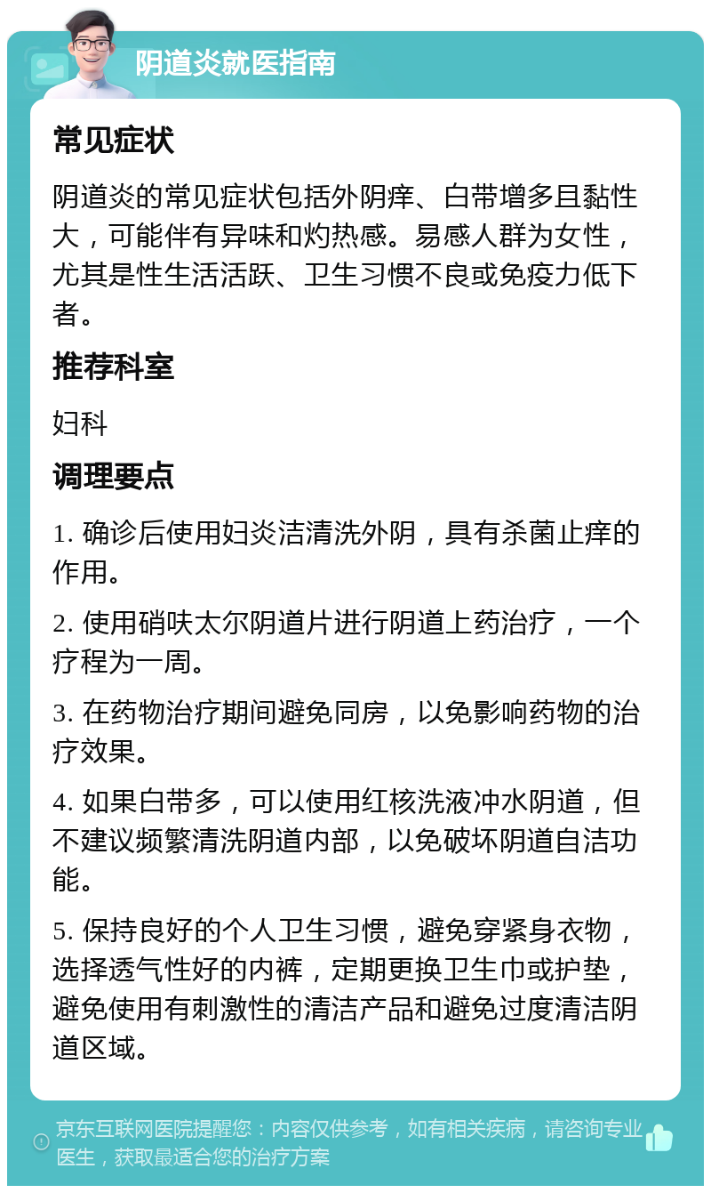 阴道炎就医指南 常见症状 阴道炎的常见症状包括外阴痒、白带增多且黏性大，可能伴有异味和灼热感。易感人群为女性，尤其是性生活活跃、卫生习惯不良或免疫力低下者。 推荐科室 妇科 调理要点 1. 确诊后使用妇炎洁清洗外阴，具有杀菌止痒的作用。 2. 使用硝呋太尔阴道片进行阴道上药治疗，一个疗程为一周。 3. 在药物治疗期间避免同房，以免影响药物的治疗效果。 4. 如果白带多，可以使用红核洗液冲水阴道，但不建议频繁清洗阴道内部，以免破坏阴道自洁功能。 5. 保持良好的个人卫生习惯，避免穿紧身衣物，选择透气性好的内裤，定期更换卫生巾或护垫，避免使用有刺激性的清洁产品和避免过度清洁阴道区域。