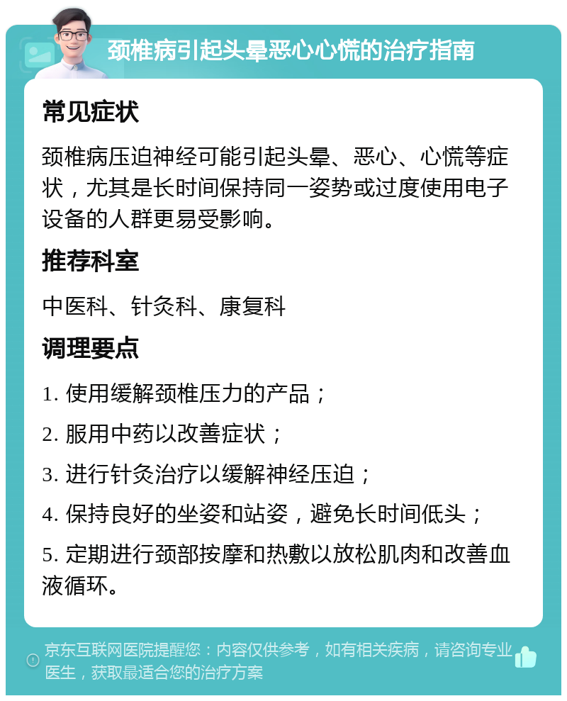 颈椎病引起头晕恶心心慌的治疗指南 常见症状 颈椎病压迫神经可能引起头晕、恶心、心慌等症状，尤其是长时间保持同一姿势或过度使用电子设备的人群更易受影响。 推荐科室 中医科、针灸科、康复科 调理要点 1. 使用缓解颈椎压力的产品； 2. 服用中药以改善症状； 3. 进行针灸治疗以缓解神经压迫； 4. 保持良好的坐姿和站姿，避免长时间低头； 5. 定期进行颈部按摩和热敷以放松肌肉和改善血液循环。