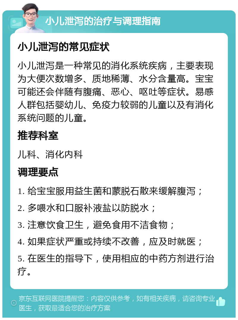 小儿泄泻的治疗与调理指南 小儿泄泻的常见症状 小儿泄泻是一种常见的消化系统疾病，主要表现为大便次数增多、质地稀薄、水分含量高。宝宝可能还会伴随有腹痛、恶心、呕吐等症状。易感人群包括婴幼儿、免疫力较弱的儿童以及有消化系统问题的儿童。 推荐科室 儿科、消化内科 调理要点 1. 给宝宝服用益生菌和蒙脱石散来缓解腹泻； 2. 多喂水和口服补液盐以防脱水； 3. 注意饮食卫生，避免食用不洁食物； 4. 如果症状严重或持续不改善，应及时就医； 5. 在医生的指导下，使用相应的中药方剂进行治疗。