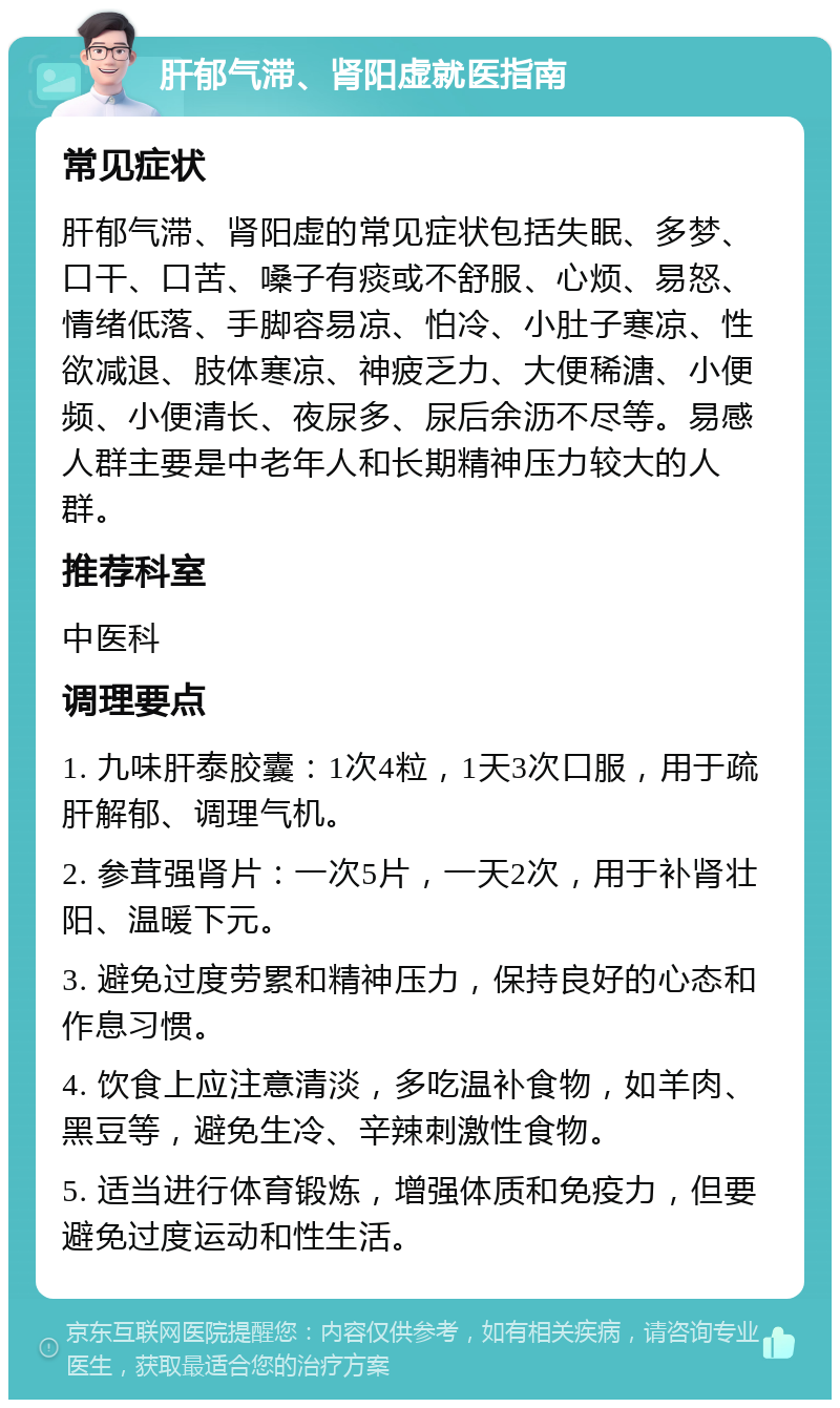 肝郁气滞、肾阳虚就医指南 常见症状 肝郁气滞、肾阳虚的常见症状包括失眠、多梦、口干、口苦、嗓子有痰或不舒服、心烦、易怒、情绪低落、手脚容易凉、怕冷、小肚子寒凉、性欲减退、肢体寒凉、神疲乏力、大便稀溏、小便频、小便清长、夜尿多、尿后余沥不尽等。易感人群主要是中老年人和长期精神压力较大的人群。 推荐科室 中医科 调理要点 1. 九味肝泰胶囊：1次4粒，1天3次口服，用于疏肝解郁、调理气机。 2. 参茸强肾片：一次5片，一天2次，用于补肾壮阳、温暖下元。 3. 避免过度劳累和精神压力，保持良好的心态和作息习惯。 4. 饮食上应注意清淡，多吃温补食物，如羊肉、黑豆等，避免生冷、辛辣刺激性食物。 5. 适当进行体育锻炼，增强体质和免疫力，但要避免过度运动和性生活。