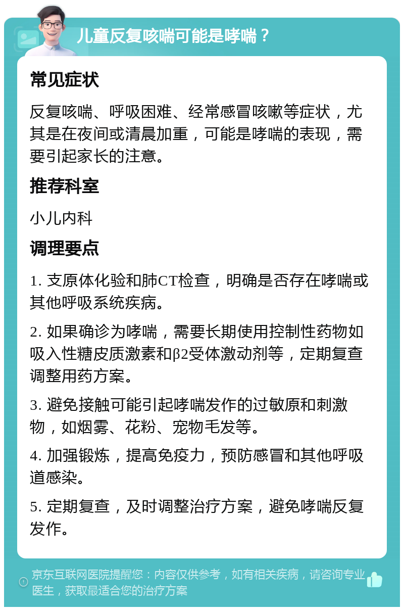 儿童反复咳喘可能是哮喘？ 常见症状 反复咳喘、呼吸困难、经常感冒咳嗽等症状，尤其是在夜间或清晨加重，可能是哮喘的表现，需要引起家长的注意。 推荐科室 小儿内科 调理要点 1. 支原体化验和肺CT检查，明确是否存在哮喘或其他呼吸系统疾病。 2. 如果确诊为哮喘，需要长期使用控制性药物如吸入性糖皮质激素和β2受体激动剂等，定期复查调整用药方案。 3. 避免接触可能引起哮喘发作的过敏原和刺激物，如烟雾、花粉、宠物毛发等。 4. 加强锻炼，提高免疫力，预防感冒和其他呼吸道感染。 5. 定期复查，及时调整治疗方案，避免哮喘反复发作。