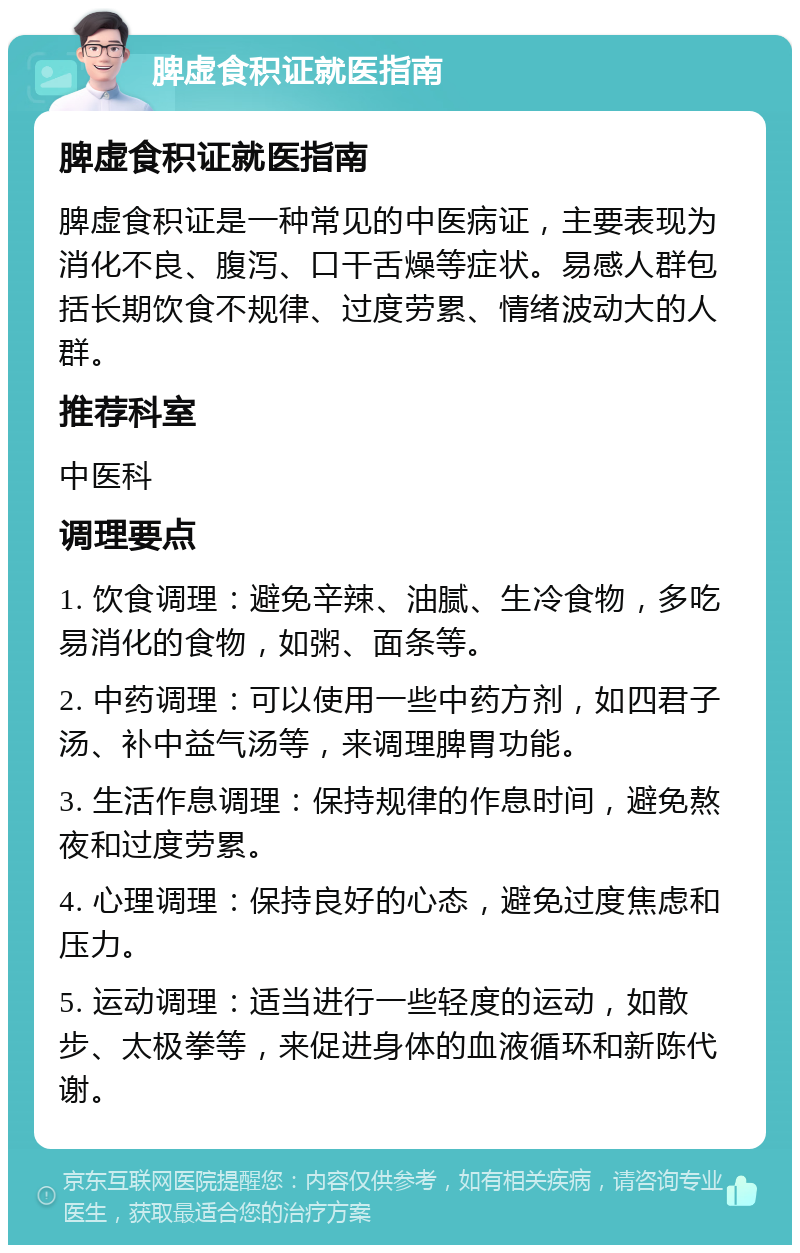 脾虚食积证就医指南 脾虚食积证就医指南 脾虚食积证是一种常见的中医病证，主要表现为消化不良、腹泻、口干舌燥等症状。易感人群包括长期饮食不规律、过度劳累、情绪波动大的人群。 推荐科室 中医科 调理要点 1. 饮食调理：避免辛辣、油腻、生冷食物，多吃易消化的食物，如粥、面条等。 2. 中药调理：可以使用一些中药方剂，如四君子汤、补中益气汤等，来调理脾胃功能。 3. 生活作息调理：保持规律的作息时间，避免熬夜和过度劳累。 4. 心理调理：保持良好的心态，避免过度焦虑和压力。 5. 运动调理：适当进行一些轻度的运动，如散步、太极拳等，来促进身体的血液循环和新陈代谢。