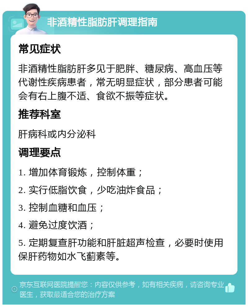 非酒精性脂肪肝调理指南 常见症状 非酒精性脂肪肝多见于肥胖、糖尿病、高血压等代谢性疾病患者，常无明显症状，部分患者可能会有右上腹不适、食欲不振等症状。 推荐科室 肝病科或内分泌科 调理要点 1. 增加体育锻炼，控制体重； 2. 实行低脂饮食，少吃油炸食品； 3. 控制血糖和血压； 4. 避免过度饮酒； 5. 定期复查肝功能和肝脏超声检查，必要时使用保肝药物如水飞蓟素等。