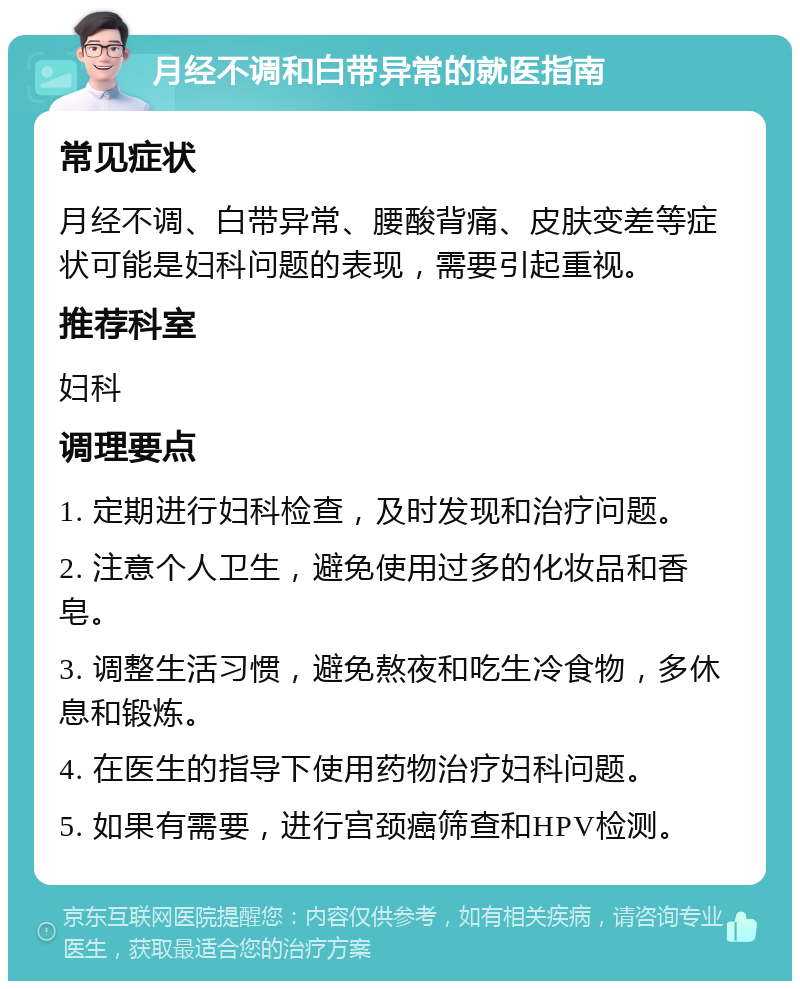 月经不调和白带异常的就医指南 常见症状 月经不调、白带异常、腰酸背痛、皮肤变差等症状可能是妇科问题的表现，需要引起重视。 推荐科室 妇科 调理要点 1. 定期进行妇科检查，及时发现和治疗问题。 2. 注意个人卫生，避免使用过多的化妆品和香皂。 3. 调整生活习惯，避免熬夜和吃生冷食物，多休息和锻炼。 4. 在医生的指导下使用药物治疗妇科问题。 5. 如果有需要，进行宫颈癌筛查和HPV检测。