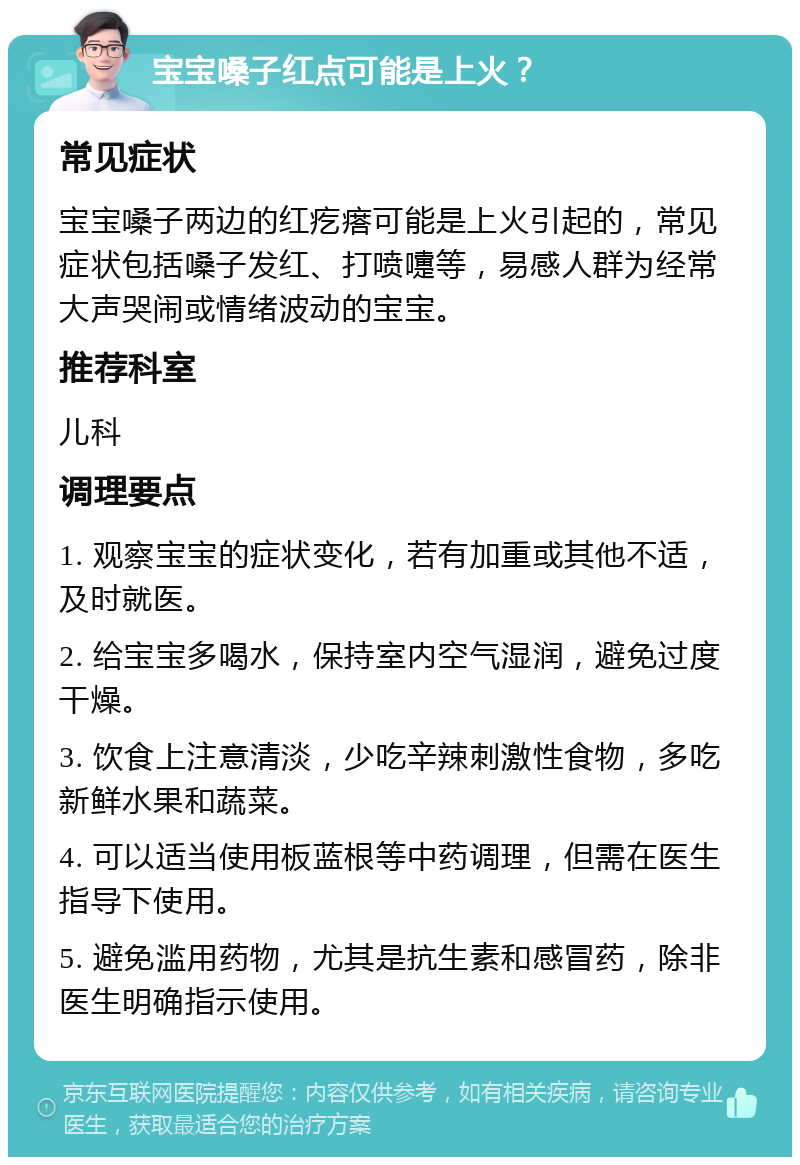 宝宝嗓子红点可能是上火？ 常见症状 宝宝嗓子两边的红疙瘩可能是上火引起的，常见症状包括嗓子发红、打喷嚏等，易感人群为经常大声哭闹或情绪波动的宝宝。 推荐科室 儿科 调理要点 1. 观察宝宝的症状变化，若有加重或其他不适，及时就医。 2. 给宝宝多喝水，保持室内空气湿润，避免过度干燥。 3. 饮食上注意清淡，少吃辛辣刺激性食物，多吃新鲜水果和蔬菜。 4. 可以适当使用板蓝根等中药调理，但需在医生指导下使用。 5. 避免滥用药物，尤其是抗生素和感冒药，除非医生明确指示使用。