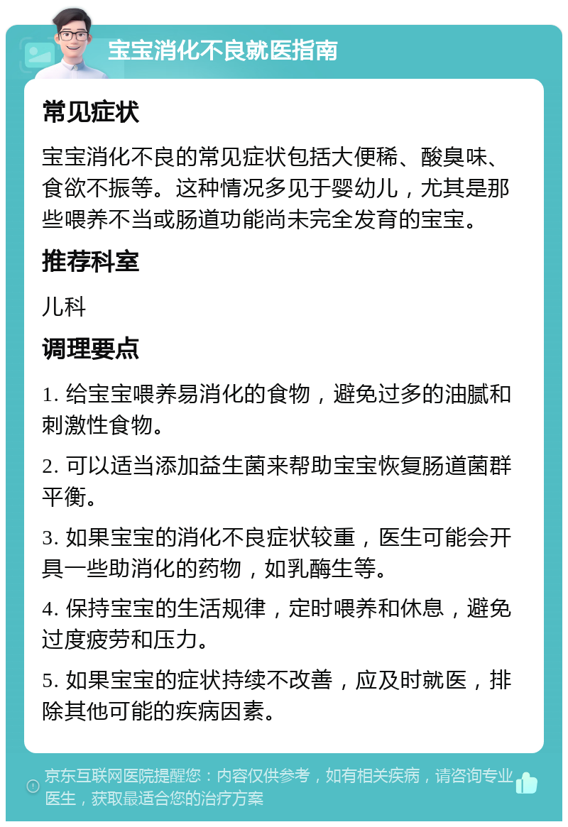 宝宝消化不良就医指南 常见症状 宝宝消化不良的常见症状包括大便稀、酸臭味、食欲不振等。这种情况多见于婴幼儿，尤其是那些喂养不当或肠道功能尚未完全发育的宝宝。 推荐科室 儿科 调理要点 1. 给宝宝喂养易消化的食物，避免过多的油腻和刺激性食物。 2. 可以适当添加益生菌来帮助宝宝恢复肠道菌群平衡。 3. 如果宝宝的消化不良症状较重，医生可能会开具一些助消化的药物，如乳酶生等。 4. 保持宝宝的生活规律，定时喂养和休息，避免过度疲劳和压力。 5. 如果宝宝的症状持续不改善，应及时就医，排除其他可能的疾病因素。