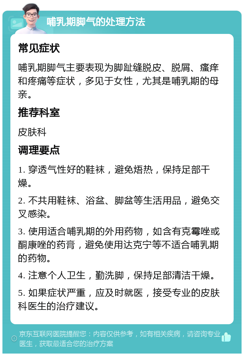 哺乳期脚气的处理方法 常见症状 哺乳期脚气主要表现为脚趾缝脱皮、脱屑、瘙痒和疼痛等症状，多见于女性，尤其是哺乳期的母亲。 推荐科室 皮肤科 调理要点 1. 穿透气性好的鞋袜，避免焐热，保持足部干燥。 2. 不共用鞋袜、浴盆、脚盆等生活用品，避免交叉感染。 3. 使用适合哺乳期的外用药物，如含有克霉唑或酮康唑的药膏，避免使用达克宁等不适合哺乳期的药物。 4. 注意个人卫生，勤洗脚，保持足部清洁干燥。 5. 如果症状严重，应及时就医，接受专业的皮肤科医生的治疗建议。