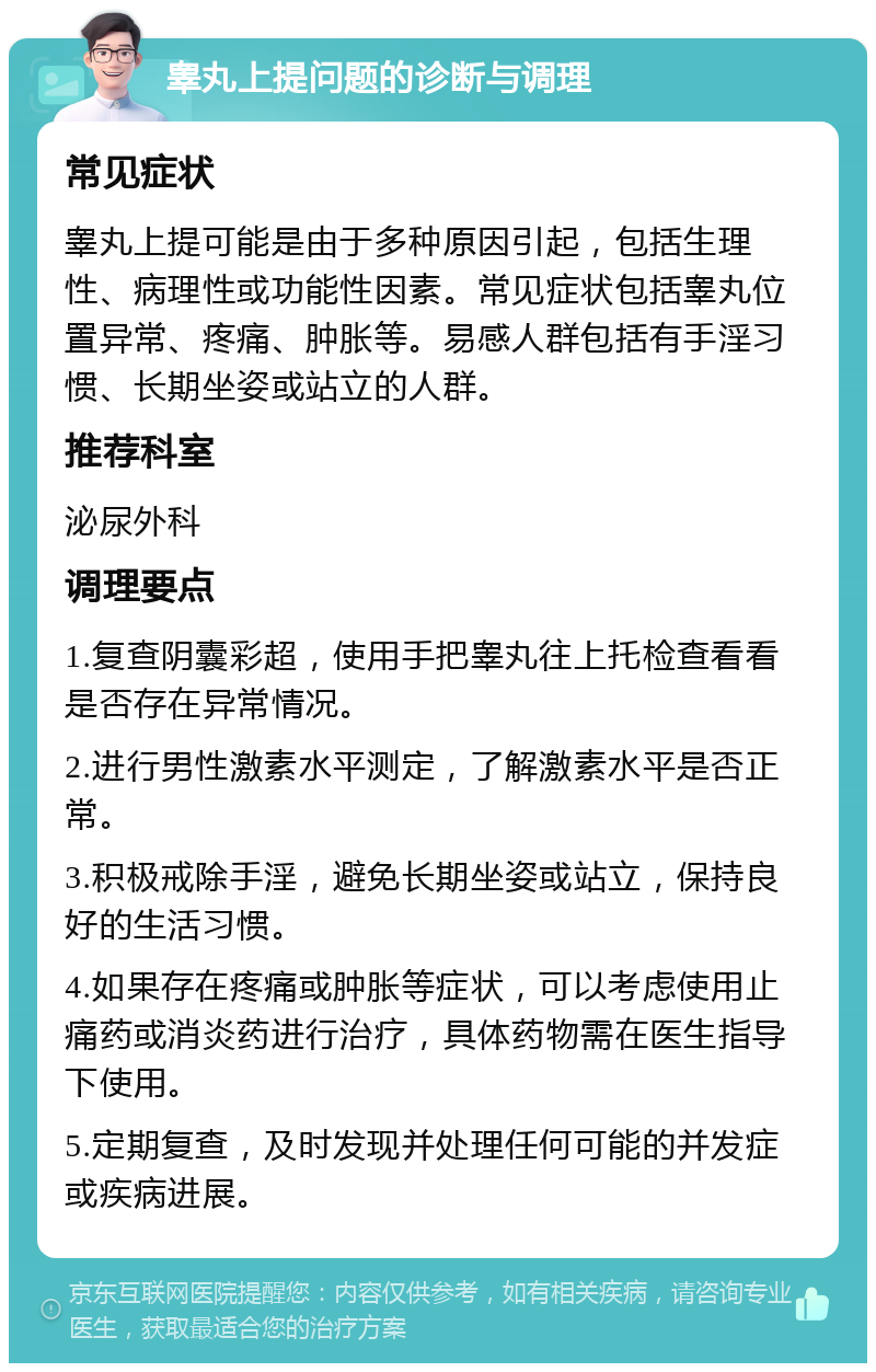 睾丸上提问题的诊断与调理 常见症状 睾丸上提可能是由于多种原因引起，包括生理性、病理性或功能性因素。常见症状包括睾丸位置异常、疼痛、肿胀等。易感人群包括有手淫习惯、长期坐姿或站立的人群。 推荐科室 泌尿外科 调理要点 1.复查阴囊彩超，使用手把睾丸往上托检查看看是否存在异常情况。 2.进行男性激素水平测定，了解激素水平是否正常。 3.积极戒除手淫，避免长期坐姿或站立，保持良好的生活习惯。 4.如果存在疼痛或肿胀等症状，可以考虑使用止痛药或消炎药进行治疗，具体药物需在医生指导下使用。 5.定期复查，及时发现并处理任何可能的并发症或疾病进展。