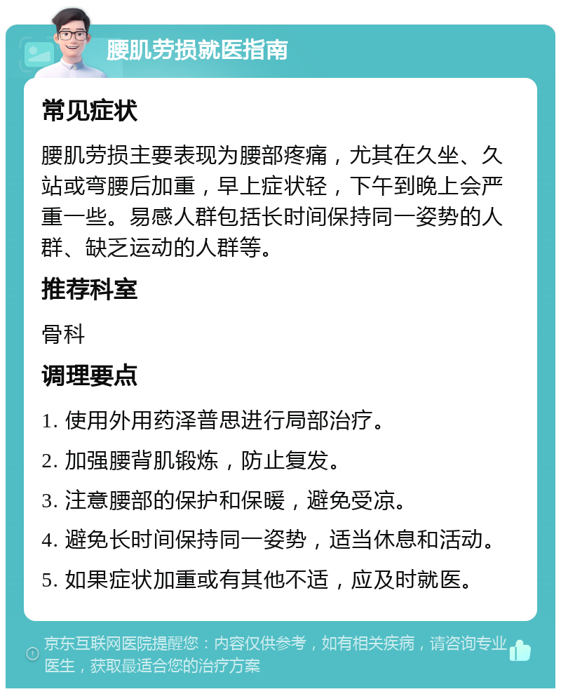 腰肌劳损就医指南 常见症状 腰肌劳损主要表现为腰部疼痛，尤其在久坐、久站或弯腰后加重，早上症状轻，下午到晚上会严重一些。易感人群包括长时间保持同一姿势的人群、缺乏运动的人群等。 推荐科室 骨科 调理要点 1. 使用外用药泽普思进行局部治疗。 2. 加强腰背肌锻炼，防止复发。 3. 注意腰部的保护和保暖，避免受凉。 4. 避免长时间保持同一姿势，适当休息和活动。 5. 如果症状加重或有其他不适，应及时就医。