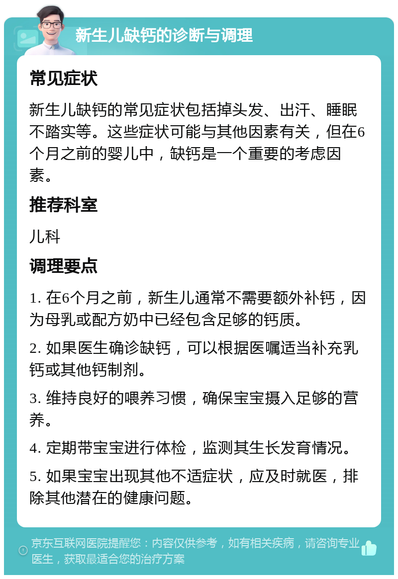 新生儿缺钙的诊断与调理 常见症状 新生儿缺钙的常见症状包括掉头发、出汗、睡眠不踏实等。这些症状可能与其他因素有关，但在6个月之前的婴儿中，缺钙是一个重要的考虑因素。 推荐科室 儿科 调理要点 1. 在6个月之前，新生儿通常不需要额外补钙，因为母乳或配方奶中已经包含足够的钙质。 2. 如果医生确诊缺钙，可以根据医嘱适当补充乳钙或其他钙制剂。 3. 维持良好的喂养习惯，确保宝宝摄入足够的营养。 4. 定期带宝宝进行体检，监测其生长发育情况。 5. 如果宝宝出现其他不适症状，应及时就医，排除其他潜在的健康问题。