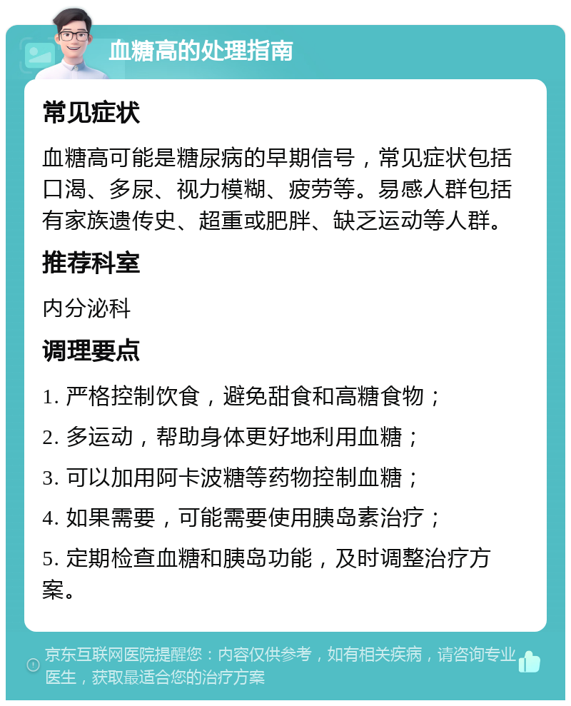 血糖高的处理指南 常见症状 血糖高可能是糖尿病的早期信号，常见症状包括口渴、多尿、视力模糊、疲劳等。易感人群包括有家族遗传史、超重或肥胖、缺乏运动等人群。 推荐科室 内分泌科 调理要点 1. 严格控制饮食，避免甜食和高糖食物； 2. 多运动，帮助身体更好地利用血糖； 3. 可以加用阿卡波糖等药物控制血糖； 4. 如果需要，可能需要使用胰岛素治疗； 5. 定期检查血糖和胰岛功能，及时调整治疗方案。