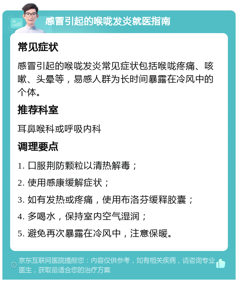 感冒引起的喉咙发炎就医指南 常见症状 感冒引起的喉咙发炎常见症状包括喉咙疼痛、咳嗽、头晕等，易感人群为长时间暴露在冷风中的个体。 推荐科室 耳鼻喉科或呼吸内科 调理要点 1. 口服荆防颗粒以清热解毒； 2. 使用感康缓解症状； 3. 如有发热或疼痛，使用布洛芬缓释胶囊； 4. 多喝水，保持室内空气湿润； 5. 避免再次暴露在冷风中，注意保暖。