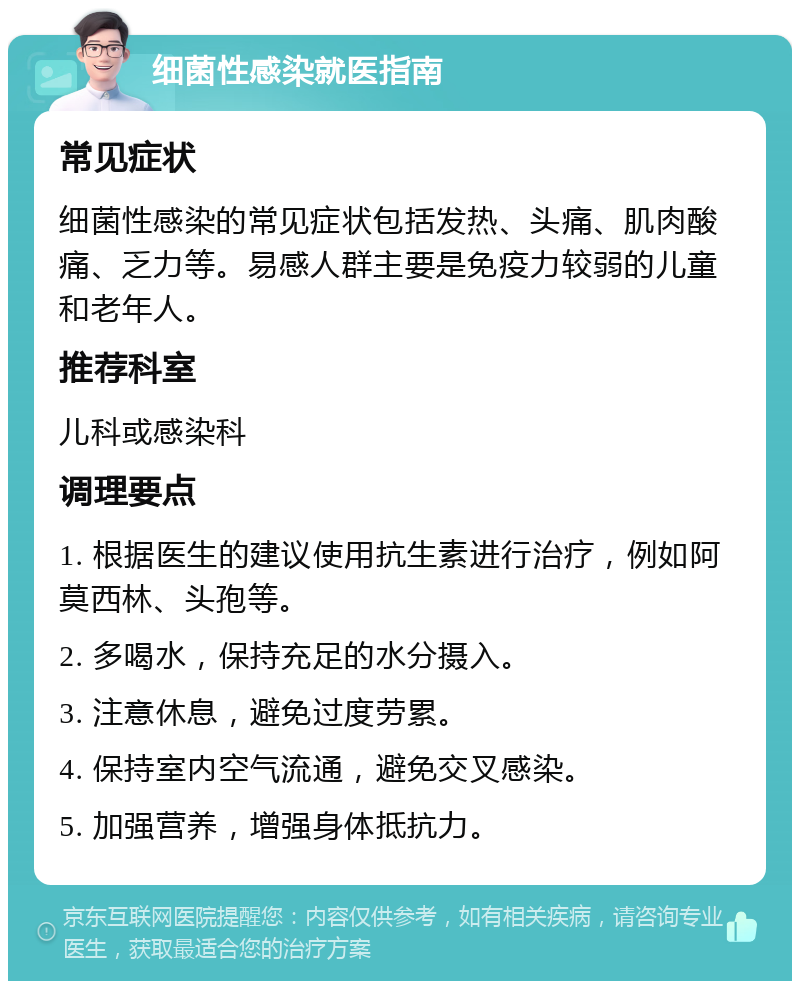 细菌性感染就医指南 常见症状 细菌性感染的常见症状包括发热、头痛、肌肉酸痛、乏力等。易感人群主要是免疫力较弱的儿童和老年人。 推荐科室 儿科或感染科 调理要点 1. 根据医生的建议使用抗生素进行治疗，例如阿莫西林、头孢等。 2. 多喝水，保持充足的水分摄入。 3. 注意休息，避免过度劳累。 4. 保持室内空气流通，避免交叉感染。 5. 加强营养，增强身体抵抗力。