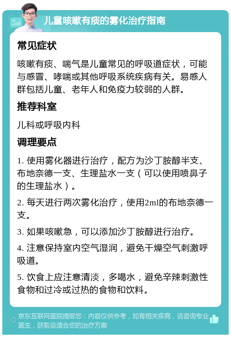 儿童咳嗽有痰的雾化治疗指南 常见症状 咳嗽有痰、喘气是儿童常见的呼吸道症状，可能与感冒、哮喘或其他呼吸系统疾病有关。易感人群包括儿童、老年人和免疫力较弱的人群。 推荐科室 儿科或呼吸内科 调理要点 1. 使用雾化器进行治疗，配方为沙丁胺醇半支、布地奈德一支、生理盐水一支（可以使用喷鼻子的生理盐水）。 2. 每天进行两次雾化治疗，使用2ml的布地奈德一支。 3. 如果咳嗽急，可以添加沙丁胺醇进行治疗。 4. 注意保持室内空气湿润，避免干燥空气刺激呼吸道。 5. 饮食上应注意清淡，多喝水，避免辛辣刺激性食物和过冷或过热的食物和饮料。