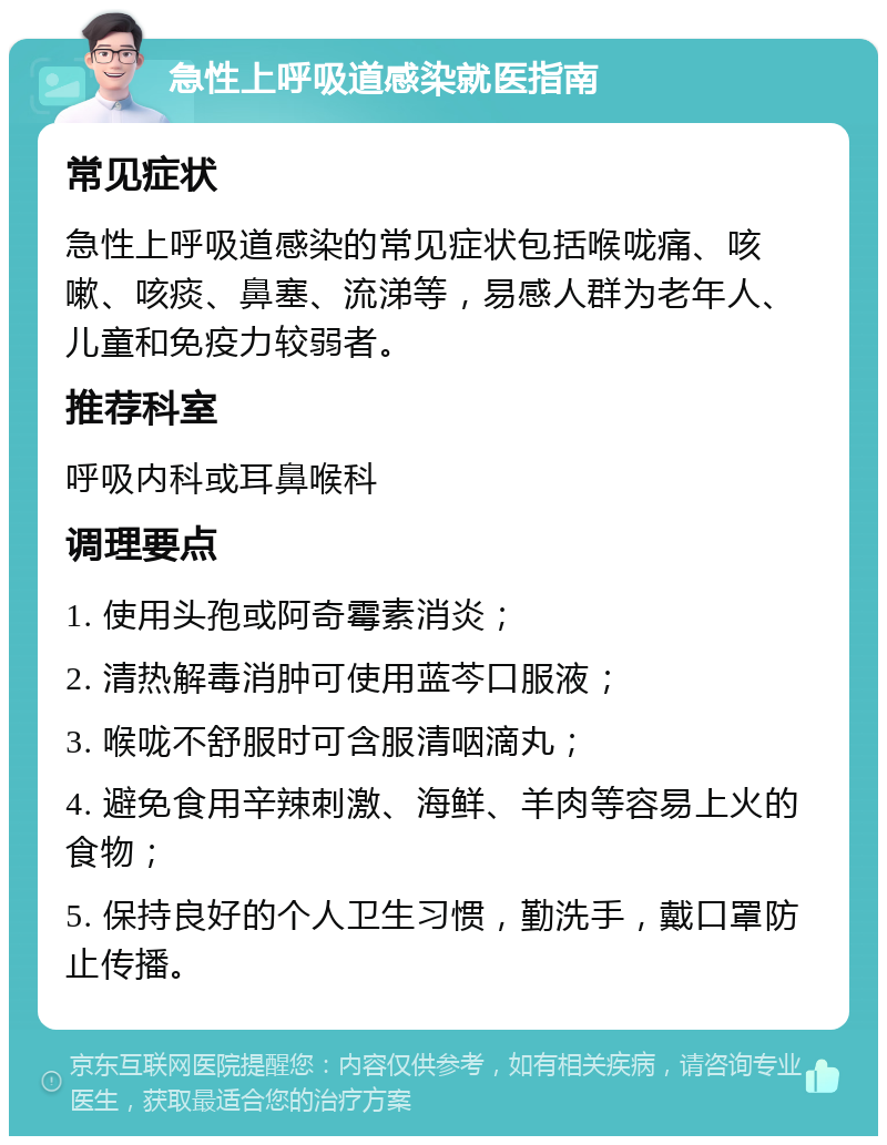 急性上呼吸道感染就医指南 常见症状 急性上呼吸道感染的常见症状包括喉咙痛、咳嗽、咳痰、鼻塞、流涕等，易感人群为老年人、儿童和免疫力较弱者。 推荐科室 呼吸内科或耳鼻喉科 调理要点 1. 使用头孢或阿奇霉素消炎； 2. 清热解毒消肿可使用蓝芩口服液； 3. 喉咙不舒服时可含服清咽滴丸； 4. 避免食用辛辣刺激、海鲜、羊肉等容易上火的食物； 5. 保持良好的个人卫生习惯，勤洗手，戴口罩防止传播。