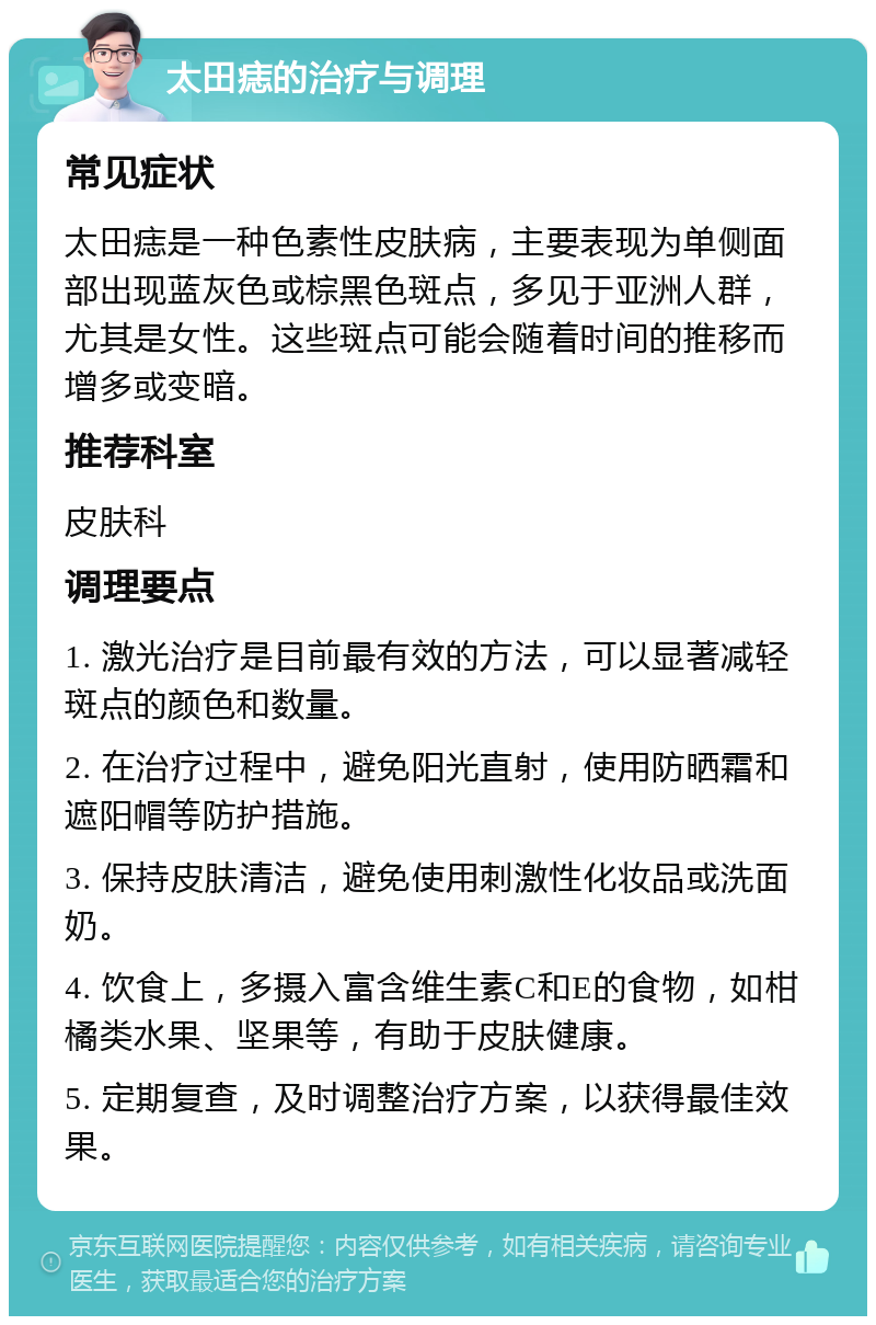 太田痣的治疗与调理 常见症状 太田痣是一种色素性皮肤病，主要表现为单侧面部出现蓝灰色或棕黑色斑点，多见于亚洲人群，尤其是女性。这些斑点可能会随着时间的推移而增多或变暗。 推荐科室 皮肤科 调理要点 1. 激光治疗是目前最有效的方法，可以显著减轻斑点的颜色和数量。 2. 在治疗过程中，避免阳光直射，使用防晒霜和遮阳帽等防护措施。 3. 保持皮肤清洁，避免使用刺激性化妆品或洗面奶。 4. 饮食上，多摄入富含维生素C和E的食物，如柑橘类水果、坚果等，有助于皮肤健康。 5. 定期复查，及时调整治疗方案，以获得最佳效果。