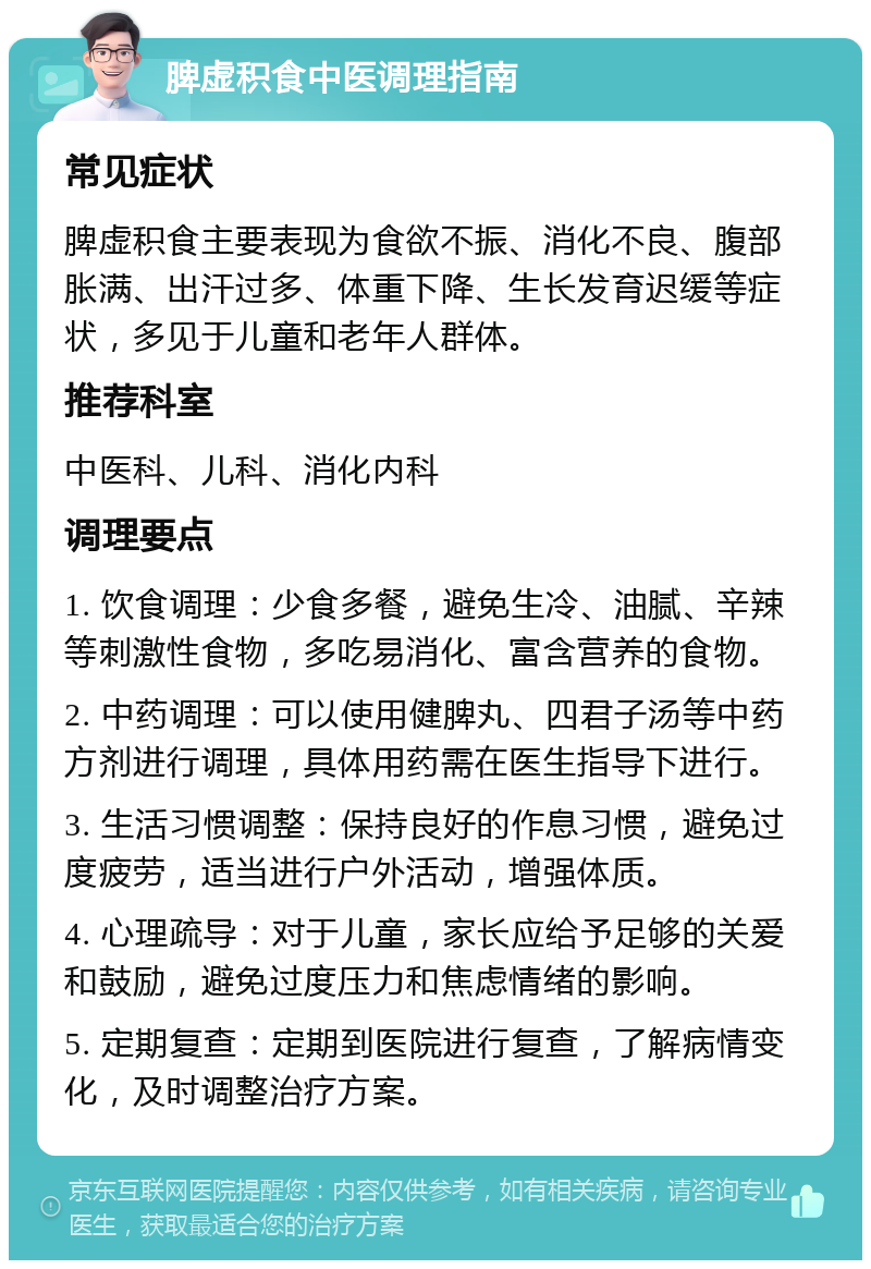 脾虚积食中医调理指南 常见症状 脾虚积食主要表现为食欲不振、消化不良、腹部胀满、出汗过多、体重下降、生长发育迟缓等症状，多见于儿童和老年人群体。 推荐科室 中医科、儿科、消化内科 调理要点 1. 饮食调理：少食多餐，避免生冷、油腻、辛辣等刺激性食物，多吃易消化、富含营养的食物。 2. 中药调理：可以使用健脾丸、四君子汤等中药方剂进行调理，具体用药需在医生指导下进行。 3. 生活习惯调整：保持良好的作息习惯，避免过度疲劳，适当进行户外活动，增强体质。 4. 心理疏导：对于儿童，家长应给予足够的关爱和鼓励，避免过度压力和焦虑情绪的影响。 5. 定期复查：定期到医院进行复查，了解病情变化，及时调整治疗方案。