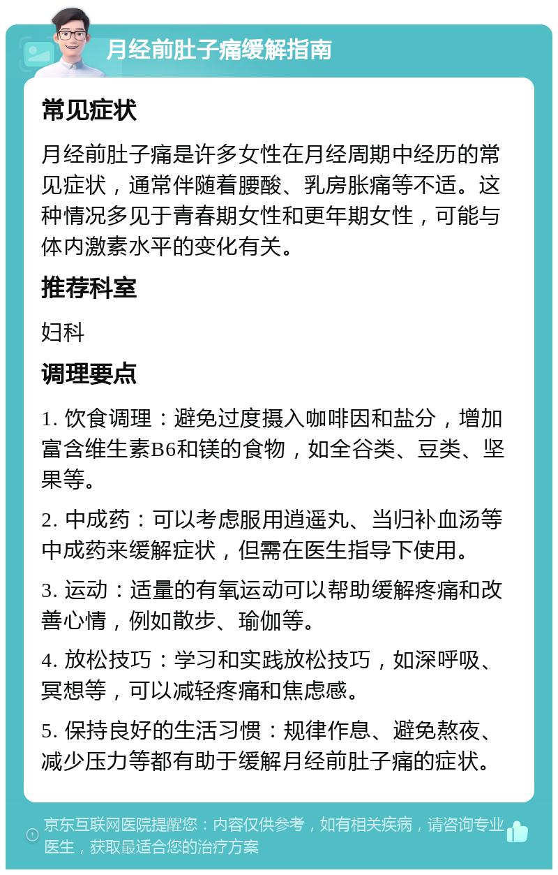 月经前肚子痛缓解指南 常见症状 月经前肚子痛是许多女性在月经周期中经历的常见症状，通常伴随着腰酸、乳房胀痛等不适。这种情况多见于青春期女性和更年期女性，可能与体内激素水平的变化有关。 推荐科室 妇科 调理要点 1. 饮食调理：避免过度摄入咖啡因和盐分，增加富含维生素B6和镁的食物，如全谷类、豆类、坚果等。 2. 中成药：可以考虑服用逍遥丸、当归补血汤等中成药来缓解症状，但需在医生指导下使用。 3. 运动：适量的有氧运动可以帮助缓解疼痛和改善心情，例如散步、瑜伽等。 4. 放松技巧：学习和实践放松技巧，如深呼吸、冥想等，可以减轻疼痛和焦虑感。 5. 保持良好的生活习惯：规律作息、避免熬夜、减少压力等都有助于缓解月经前肚子痛的症状。