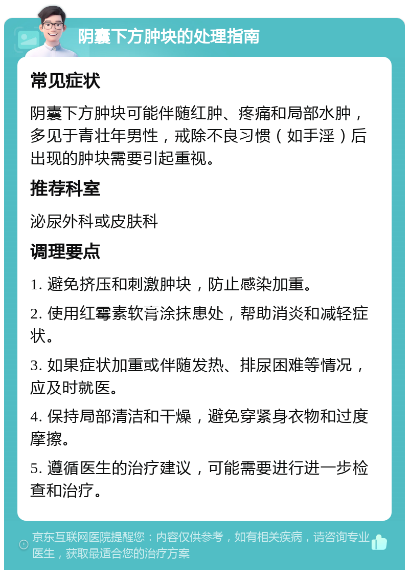 阴囊下方肿块的处理指南 常见症状 阴囊下方肿块可能伴随红肿、疼痛和局部水肿，多见于青壮年男性，戒除不良习惯（如手淫）后出现的肿块需要引起重视。 推荐科室 泌尿外科或皮肤科 调理要点 1. 避免挤压和刺激肿块，防止感染加重。 2. 使用红霉素软膏涂抹患处，帮助消炎和减轻症状。 3. 如果症状加重或伴随发热、排尿困难等情况，应及时就医。 4. 保持局部清洁和干燥，避免穿紧身衣物和过度摩擦。 5. 遵循医生的治疗建议，可能需要进行进一步检查和治疗。