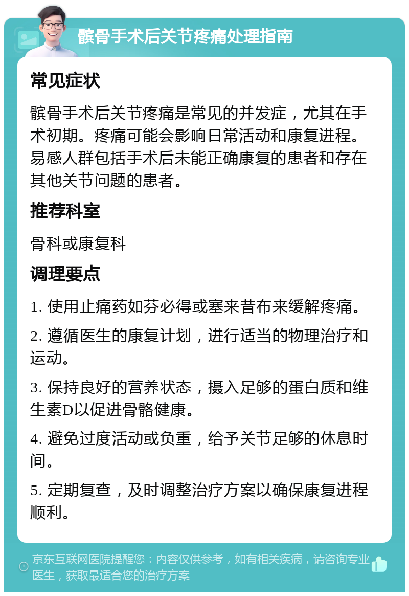 髌骨手术后关节疼痛处理指南 常见症状 髌骨手术后关节疼痛是常见的并发症，尤其在手术初期。疼痛可能会影响日常活动和康复进程。易感人群包括手术后未能正确康复的患者和存在其他关节问题的患者。 推荐科室 骨科或康复科 调理要点 1. 使用止痛药如芬必得或塞来昔布来缓解疼痛。 2. 遵循医生的康复计划，进行适当的物理治疗和运动。 3. 保持良好的营养状态，摄入足够的蛋白质和维生素D以促进骨骼健康。 4. 避免过度活动或负重，给予关节足够的休息时间。 5. 定期复查，及时调整治疗方案以确保康复进程顺利。