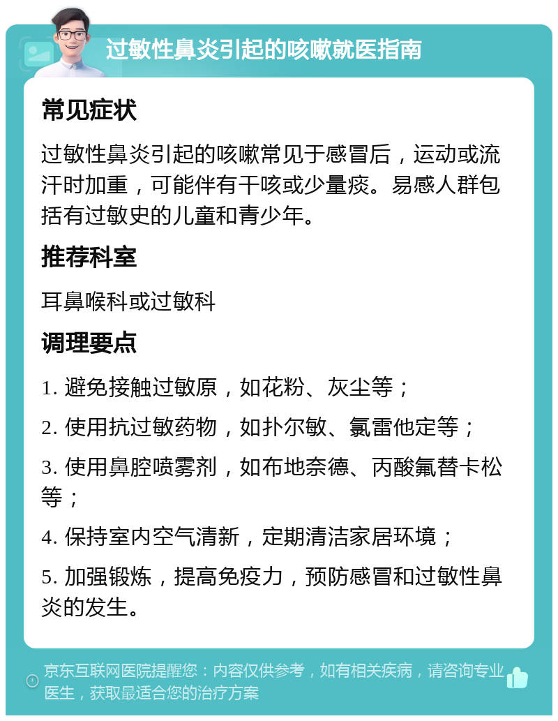 过敏性鼻炎引起的咳嗽就医指南 常见症状 过敏性鼻炎引起的咳嗽常见于感冒后，运动或流汗时加重，可能伴有干咳或少量痰。易感人群包括有过敏史的儿童和青少年。 推荐科室 耳鼻喉科或过敏科 调理要点 1. 避免接触过敏原，如花粉、灰尘等； 2. 使用抗过敏药物，如扑尔敏、氯雷他定等； 3. 使用鼻腔喷雾剂，如布地奈德、丙酸氟替卡松等； 4. 保持室内空气清新，定期清洁家居环境； 5. 加强锻炼，提高免疫力，预防感冒和过敏性鼻炎的发生。