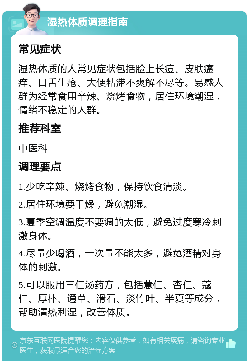 湿热体质调理指南 常见症状 湿热体质的人常见症状包括脸上长痘、皮肤瘙痒、口舌生疮、大便粘滞不爽解不尽等。易感人群为经常食用辛辣、烧烤食物，居住环境潮湿，情绪不稳定的人群。 推荐科室 中医科 调理要点 1.少吃辛辣、烧烤食物，保持饮食清淡。 2.居住环境要干燥，避免潮湿。 3.夏季空调温度不要调的太低，避免过度寒冷刺激身体。 4.尽量少喝酒，一次量不能太多，避免酒精对身体的刺激。 5.可以服用三仁汤药方，包括薏仁、杏仁、蔻仁、厚朴、通草、滑石、淡竹叶、半夏等成分，帮助清热利湿，改善体质。