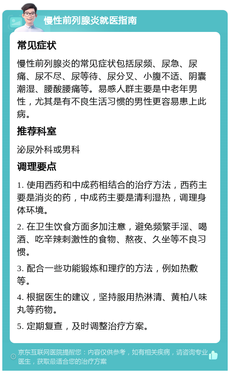 慢性前列腺炎就医指南 常见症状 慢性前列腺炎的常见症状包括尿频、尿急、尿痛、尿不尽、尿等待、尿分叉、小腹不适、阴囊潮湿、腰酸腰痛等。易感人群主要是中老年男性，尤其是有不良生活习惯的男性更容易患上此病。 推荐科室 泌尿外科或男科 调理要点 1. 使用西药和中成药相结合的治疗方法，西药主要是消炎的药，中成药主要是清利湿热，调理身体环境。 2. 在卫生饮食方面多加注意，避免频繁手淫、喝酒、吃辛辣刺激性的食物、熬夜、久坐等不良习惯。 3. 配合一些功能锻炼和理疗的方法，例如热敷等。 4. 根据医生的建议，坚持服用热淋清、黄柏八味丸等药物。 5. 定期复查，及时调整治疗方案。