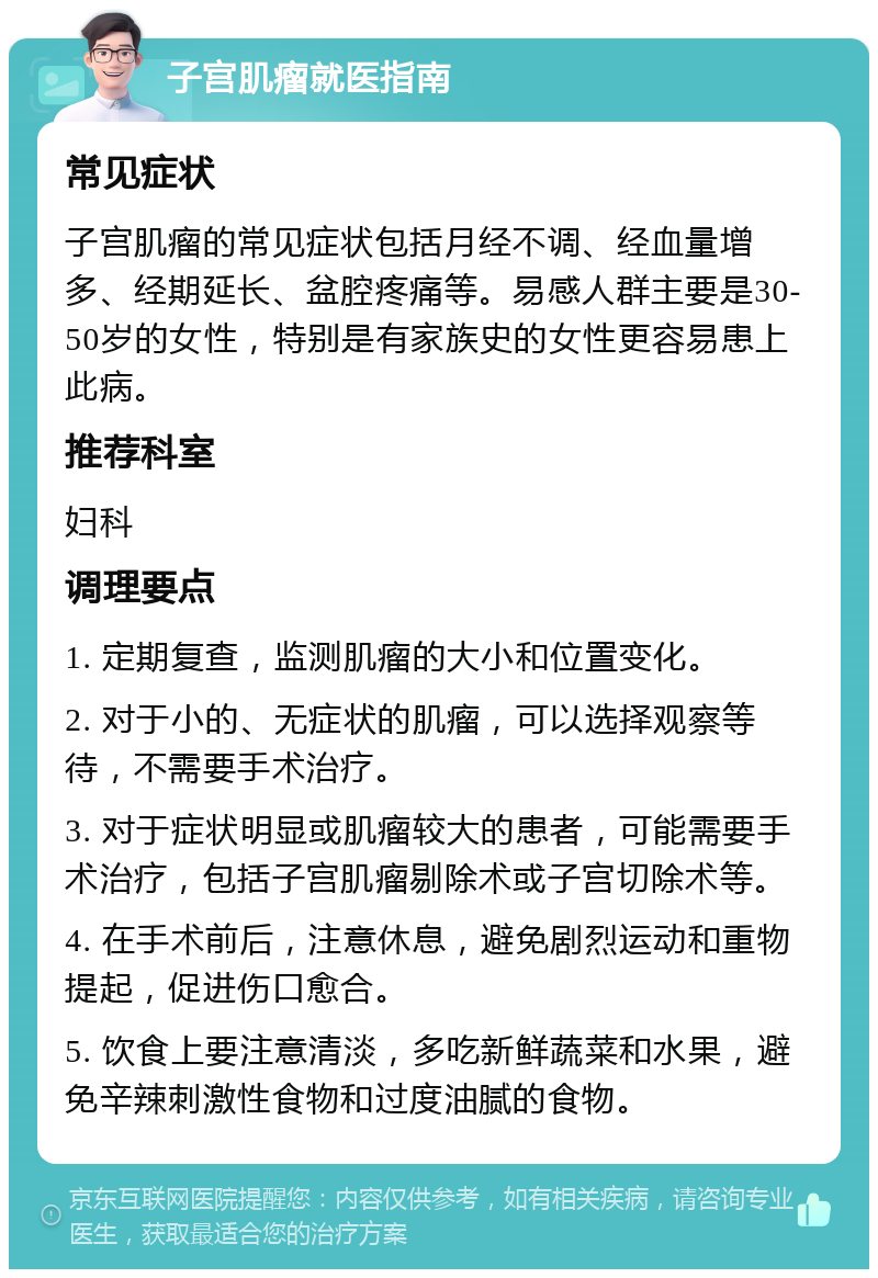 子宫肌瘤就医指南 常见症状 子宫肌瘤的常见症状包括月经不调、经血量增多、经期延长、盆腔疼痛等。易感人群主要是30-50岁的女性，特别是有家族史的女性更容易患上此病。 推荐科室 妇科 调理要点 1. 定期复查，监测肌瘤的大小和位置变化。 2. 对于小的、无症状的肌瘤，可以选择观察等待，不需要手术治疗。 3. 对于症状明显或肌瘤较大的患者，可能需要手术治疗，包括子宫肌瘤剔除术或子宫切除术等。 4. 在手术前后，注意休息，避免剧烈运动和重物提起，促进伤口愈合。 5. 饮食上要注意清淡，多吃新鲜蔬菜和水果，避免辛辣刺激性食物和过度油腻的食物。