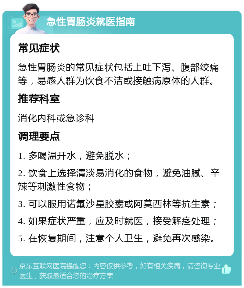 急性胃肠炎就医指南 常见症状 急性胃肠炎的常见症状包括上吐下泻、腹部绞痛等，易感人群为饮食不洁或接触病原体的人群。 推荐科室 消化内科或急诊科 调理要点 1. 多喝温开水，避免脱水； 2. 饮食上选择清淡易消化的食物，避免油腻、辛辣等刺激性食物； 3. 可以服用诺氟沙星胶囊或阿莫西林等抗生素； 4. 如果症状严重，应及时就医，接受解痉处理； 5. 在恢复期间，注意个人卫生，避免再次感染。