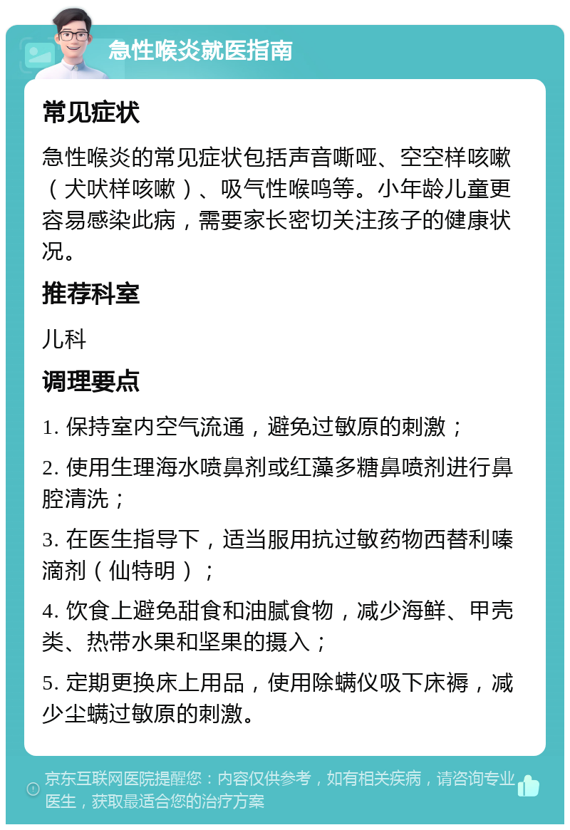 急性喉炎就医指南 常见症状 急性喉炎的常见症状包括声音嘶哑、空空样咳嗽（犬吠样咳嗽）、吸气性喉鸣等。小年龄儿童更容易感染此病，需要家长密切关注孩子的健康状况。 推荐科室 儿科 调理要点 1. 保持室内空气流通，避免过敏原的刺激； 2. 使用生理海水喷鼻剂或红藻多糖鼻喷剂进行鼻腔清洗； 3. 在医生指导下，适当服用抗过敏药物西替利嗪滴剂（仙特明）； 4. 饮食上避免甜食和油腻食物，减少海鲜、甲壳类、热带水果和坚果的摄入； 5. 定期更换床上用品，使用除螨仪吸下床褥，减少尘螨过敏原的刺激。