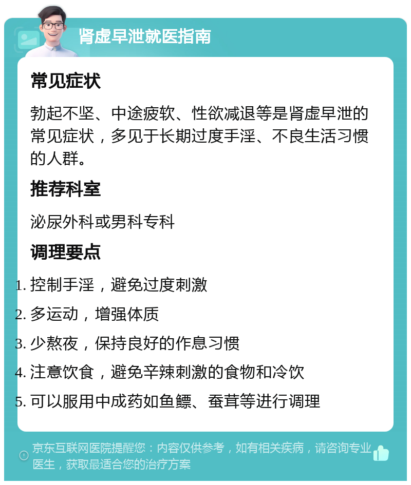 肾虚早泄就医指南 常见症状 勃起不坚、中途疲软、性欲减退等是肾虚早泄的常见症状，多见于长期过度手淫、不良生活习惯的人群。 推荐科室 泌尿外科或男科专科 调理要点 控制手淫，避免过度刺激 多运动，增强体质 少熬夜，保持良好的作息习惯 注意饮食，避免辛辣刺激的食物和冷饮 可以服用中成药如鱼鳔、蚕茸等进行调理