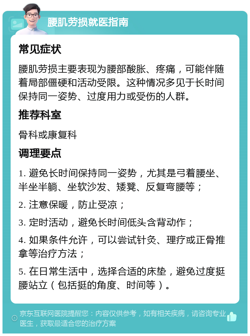 腰肌劳损就医指南 常见症状 腰肌劳损主要表现为腰部酸胀、疼痛，可能伴随着局部僵硬和活动受限。这种情况多见于长时间保持同一姿势、过度用力或受伤的人群。 推荐科室 骨科或康复科 调理要点 1. 避免长时间保持同一姿势，尤其是弓着腰坐、半坐半躺、坐软沙发、矮凳、反复弯腰等； 2. 注意保暖，防止受凉； 3. 定时活动，避免长时间低头含背动作； 4. 如果条件允许，可以尝试针灸、理疗或正骨推拿等治疗方法； 5. 在日常生活中，选择合适的床垫，避免过度挺腰站立（包括挺的角度、时间等）。