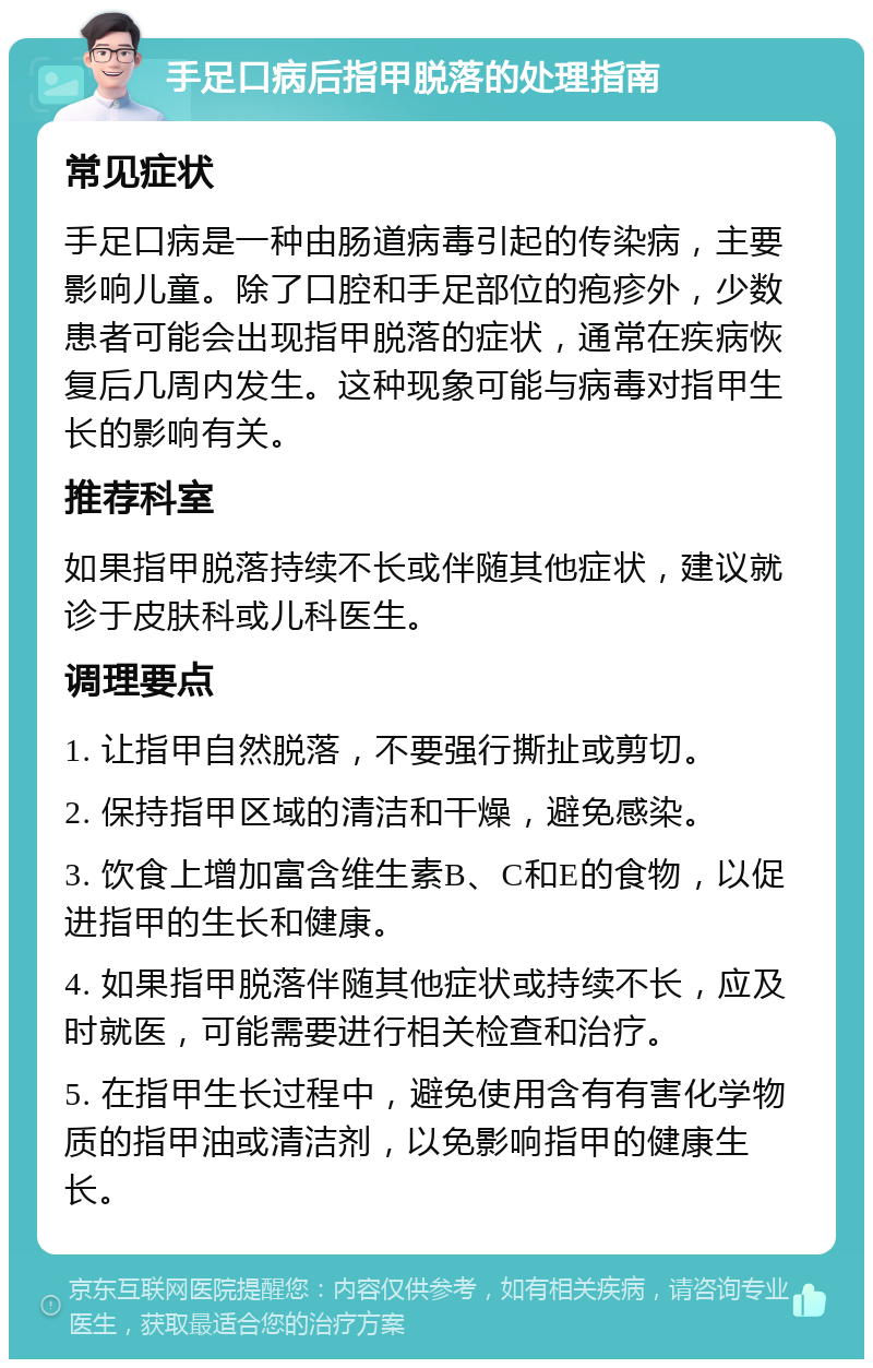 手足口病后指甲脱落的处理指南 常见症状 手足口病是一种由肠道病毒引起的传染病，主要影响儿童。除了口腔和手足部位的疱疹外，少数患者可能会出现指甲脱落的症状，通常在疾病恢复后几周内发生。这种现象可能与病毒对指甲生长的影响有关。 推荐科室 如果指甲脱落持续不长或伴随其他症状，建议就诊于皮肤科或儿科医生。 调理要点 1. 让指甲自然脱落，不要强行撕扯或剪切。 2. 保持指甲区域的清洁和干燥，避免感染。 3. 饮食上增加富含维生素B、C和E的食物，以促进指甲的生长和健康。 4. 如果指甲脱落伴随其他症状或持续不长，应及时就医，可能需要进行相关检查和治疗。 5. 在指甲生长过程中，避免使用含有有害化学物质的指甲油或清洁剂，以免影响指甲的健康生长。