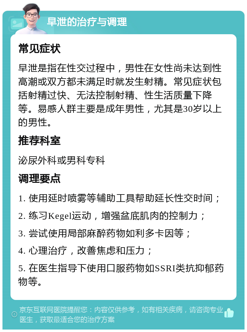 早泄的治疗与调理 常见症状 早泄是指在性交过程中，男性在女性尚未达到性高潮或双方都未满足时就发生射精。常见症状包括射精过快、无法控制射精、性生活质量下降等。易感人群主要是成年男性，尤其是30岁以上的男性。 推荐科室 泌尿外科或男科专科 调理要点 1. 使用延时喷雾等辅助工具帮助延长性交时间； 2. 练习Kegel运动，增强盆底肌肉的控制力； 3. 尝试使用局部麻醉药物如利多卡因等； 4. 心理治疗，改善焦虑和压力； 5. 在医生指导下使用口服药物如SSRI类抗抑郁药物等。