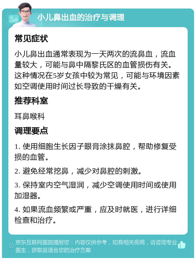 小儿鼻出血的治疗与调理 常见症状 小儿鼻出血通常表现为一天两次的流鼻血，流血量较大，可能与鼻中隔黎氏区的血管损伤有关。这种情况在5岁女孩中较为常见，可能与环境因素如空调使用时间过长导致的干燥有关。 推荐科室 耳鼻喉科 调理要点 1. 使用细胞生长因子眼膏涂抹鼻腔，帮助修复受损的血管。 2. 避免经常挖鼻，减少对鼻腔的刺激。 3. 保持室内空气湿润，减少空调使用时间或使用加湿器。 4. 如果流血频繁或严重，应及时就医，进行详细检查和治疗。