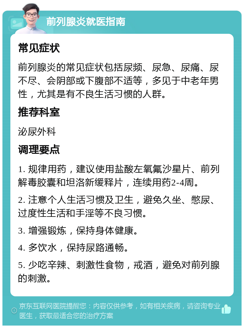 前列腺炎就医指南 常见症状 前列腺炎的常见症状包括尿频、尿急、尿痛、尿不尽、会阴部或下腹部不适等，多见于中老年男性，尤其是有不良生活习惯的人群。 推荐科室 泌尿外科 调理要点 1. 规律用药，建议使用盐酸左氧氟沙星片、前列解毒胶囊和坦洛新缓释片，连续用药2-4周。 2. 注意个人生活习惯及卫生，避免久坐、憋尿、过度性生活和手淫等不良习惯。 3. 增强锻炼，保持身体健康。 4. 多饮水，保持尿路通畅。 5. 少吃辛辣、刺激性食物，戒酒，避免对前列腺的刺激。