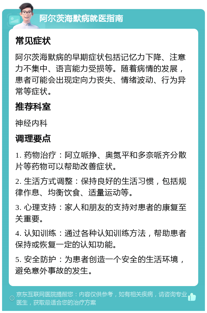 阿尔茨海默病就医指南 常见症状 阿尔茨海默病的早期症状包括记忆力下降、注意力不集中、语言能力受损等。随着病情的发展，患者可能会出现定向力丧失、情绪波动、行为异常等症状。 推荐科室 神经内科 调理要点 1. 药物治疗：阿立哌挣、奥氮平和多奈哌齐分散片等药物可以帮助改善症状。 2. 生活方式调整：保持良好的生活习惯，包括规律作息、均衡饮食、适量运动等。 3. 心理支持：家人和朋友的支持对患者的康复至关重要。 4. 认知训练：通过各种认知训练方法，帮助患者保持或恢复一定的认知功能。 5. 安全防护：为患者创造一个安全的生活环境，避免意外事故的发生。