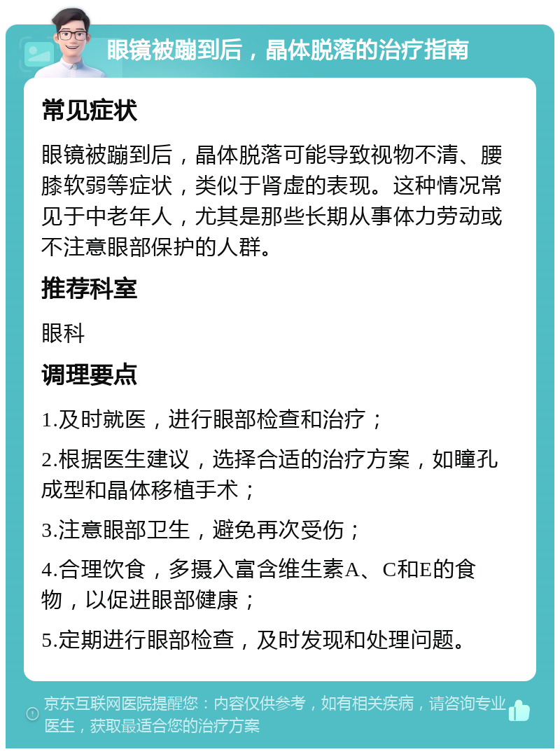 眼镜被蹦到后，晶体脱落的治疗指南 常见症状 眼镜被蹦到后，晶体脱落可能导致视物不清、腰膝软弱等症状，类似于肾虚的表现。这种情况常见于中老年人，尤其是那些长期从事体力劳动或不注意眼部保护的人群。 推荐科室 眼科 调理要点 1.及时就医，进行眼部检查和治疗； 2.根据医生建议，选择合适的治疗方案，如瞳孔成型和晶体移植手术； 3.注意眼部卫生，避免再次受伤； 4.合理饮食，多摄入富含维生素A、C和E的食物，以促进眼部健康； 5.定期进行眼部检查，及时发现和处理问题。