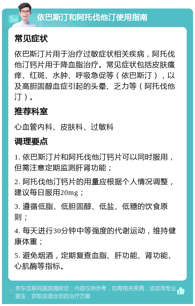 依巴斯汀和阿托伐他汀使用指南 常见症状 依巴斯汀片用于治疗过敏症状相关疾病，阿托伐他汀钙片用于降血脂治疗。常见症状包括皮肤瘙痒、红斑、水肿、呼吸急促等（依巴斯汀），以及高胆固醇血症引起的头晕、乏力等（阿托伐他汀）。 推荐科室 心血管内科、皮肤科、过敏科 调理要点 1. 依巴斯汀片和阿托伐他汀钙片可以同时服用，但需注意定期监测肝肾功能； 2. 阿托伐他汀钙片的用量应根据个人情况调整，建议每日服用20mg； 3. 遵循低脂、低胆固醇、低盐、低糖的饮食原则； 4. 每天进行30分钟中等强度的代谢运动，维持健康体重； 5. 避免烟酒，定期复查血脂、肝功能、肾功能、心肌酶等指标。