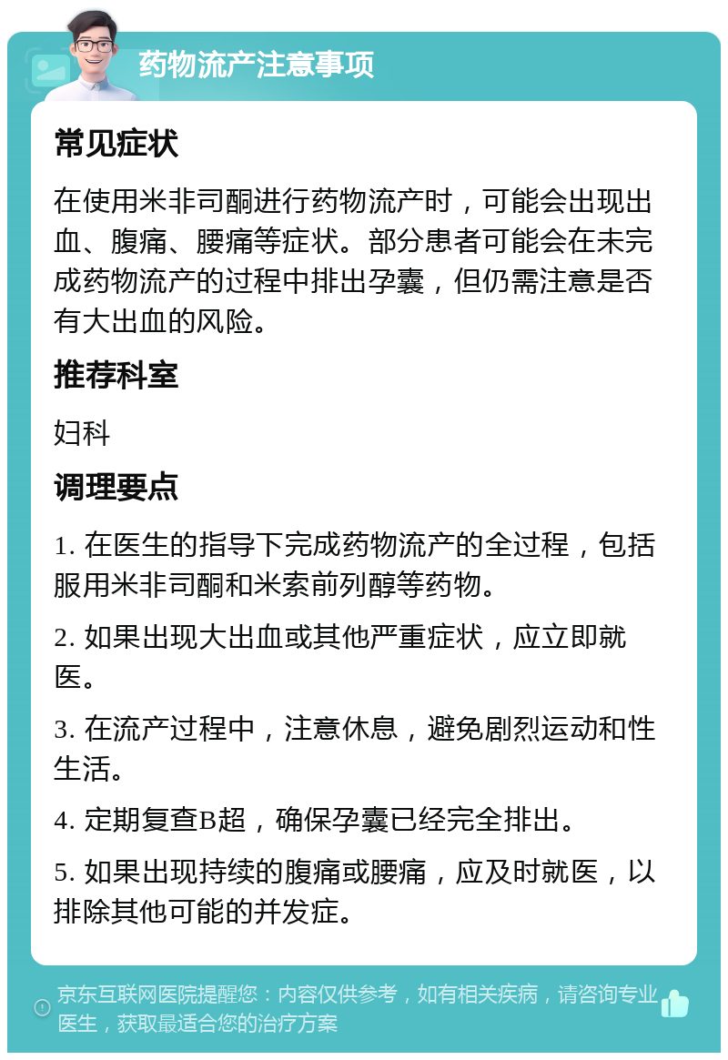 药物流产注意事项 常见症状 在使用米非司酮进行药物流产时，可能会出现出血、腹痛、腰痛等症状。部分患者可能会在未完成药物流产的过程中排出孕囊，但仍需注意是否有大出血的风险。 推荐科室 妇科 调理要点 1. 在医生的指导下完成药物流产的全过程，包括服用米非司酮和米索前列醇等药物。 2. 如果出现大出血或其他严重症状，应立即就医。 3. 在流产过程中，注意休息，避免剧烈运动和性生活。 4. 定期复查B超，确保孕囊已经完全排出。 5. 如果出现持续的腹痛或腰痛，应及时就医，以排除其他可能的并发症。