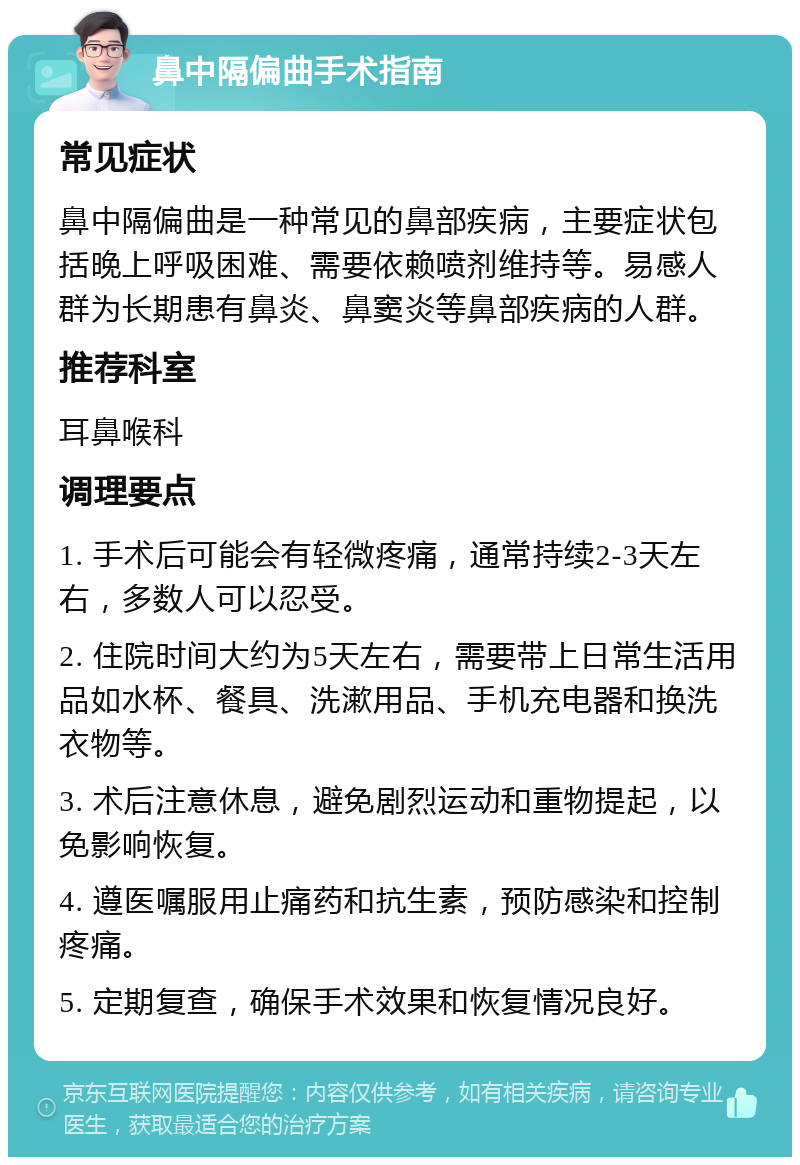 鼻中隔偏曲手术指南 常见症状 鼻中隔偏曲是一种常见的鼻部疾病，主要症状包括晚上呼吸困难、需要依赖喷剂维持等。易感人群为长期患有鼻炎、鼻窦炎等鼻部疾病的人群。 推荐科室 耳鼻喉科 调理要点 1. 手术后可能会有轻微疼痛，通常持续2-3天左右，多数人可以忍受。 2. 住院时间大约为5天左右，需要带上日常生活用品如水杯、餐具、洗漱用品、手机充电器和换洗衣物等。 3. 术后注意休息，避免剧烈运动和重物提起，以免影响恢复。 4. 遵医嘱服用止痛药和抗生素，预防感染和控制疼痛。 5. 定期复查，确保手术效果和恢复情况良好。