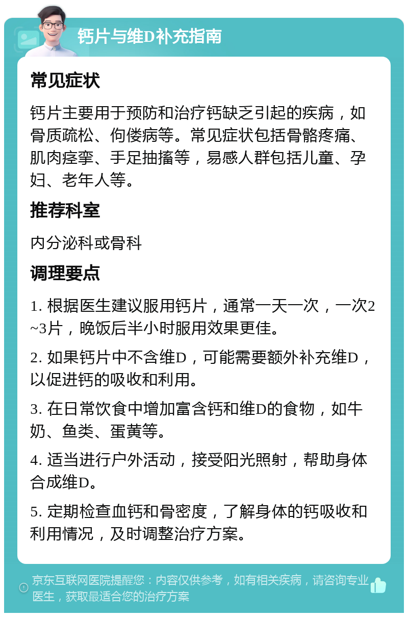 钙片与维D补充指南 常见症状 钙片主要用于预防和治疗钙缺乏引起的疾病，如骨质疏松、佝偻病等。常见症状包括骨骼疼痛、肌肉痉挛、手足抽搐等，易感人群包括儿童、孕妇、老年人等。 推荐科室 内分泌科或骨科 调理要点 1. 根据医生建议服用钙片，通常一天一次，一次2~3片，晚饭后半小时服用效果更佳。 2. 如果钙片中不含维D，可能需要额外补充维D，以促进钙的吸收和利用。 3. 在日常饮食中增加富含钙和维D的食物，如牛奶、鱼类、蛋黄等。 4. 适当进行户外活动，接受阳光照射，帮助身体合成维D。 5. 定期检查血钙和骨密度，了解身体的钙吸收和利用情况，及时调整治疗方案。