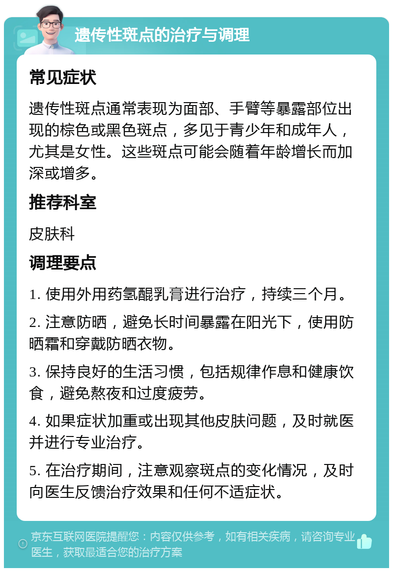 遗传性斑点的治疗与调理 常见症状 遗传性斑点通常表现为面部、手臂等暴露部位出现的棕色或黑色斑点，多见于青少年和成年人，尤其是女性。这些斑点可能会随着年龄增长而加深或增多。 推荐科室 皮肤科 调理要点 1. 使用外用药氢醌乳膏进行治疗，持续三个月。 2. 注意防晒，避免长时间暴露在阳光下，使用防晒霜和穿戴防晒衣物。 3. 保持良好的生活习惯，包括规律作息和健康饮食，避免熬夜和过度疲劳。 4. 如果症状加重或出现其他皮肤问题，及时就医并进行专业治疗。 5. 在治疗期间，注意观察斑点的变化情况，及时向医生反馈治疗效果和任何不适症状。