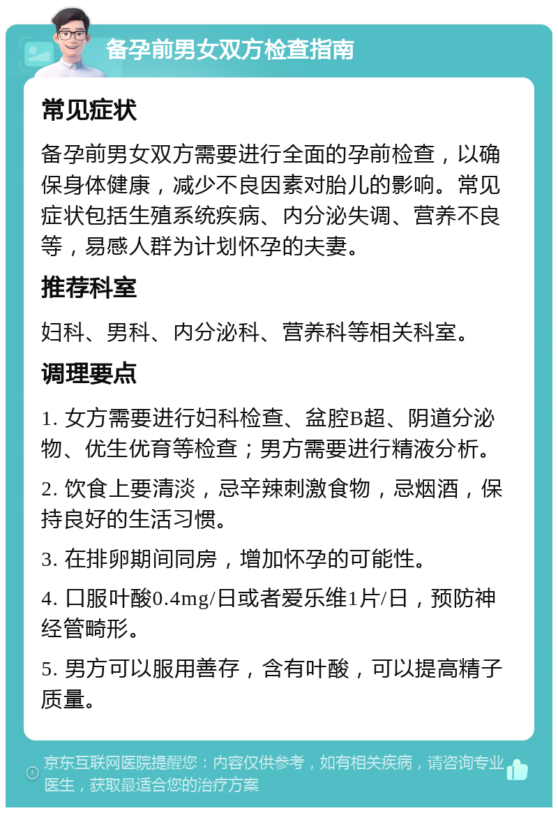 备孕前男女双方检查指南 常见症状 备孕前男女双方需要进行全面的孕前检查，以确保身体健康，减少不良因素对胎儿的影响。常见症状包括生殖系统疾病、内分泌失调、营养不良等，易感人群为计划怀孕的夫妻。 推荐科室 妇科、男科、内分泌科、营养科等相关科室。 调理要点 1. 女方需要进行妇科检查、盆腔B超、阴道分泌物、优生优育等检查；男方需要进行精液分析。 2. 饮食上要清淡，忌辛辣刺激食物，忌烟酒，保持良好的生活习惯。 3. 在排卵期间同房，增加怀孕的可能性。 4. 口服叶酸0.4mg/日或者爱乐维1片/日，预防神经管畸形。 5. 男方可以服用善存，含有叶酸，可以提高精子质量。